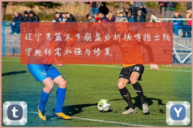 辽宁男篮末节崩盘分析杨鸣指出防守轮转需加强与修复