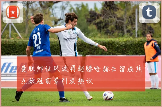 曼联帅位风波再起滕哈赫去留成焦点欧冠前景引发热议