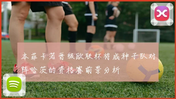本菲卡若晋级欧联杯将成种子队对阵哈茨的资格赛前景分析